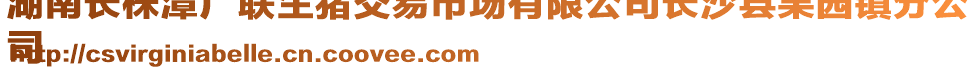 湖南長(zhǎng)株潭廣聯(lián)生豬交易市場(chǎng)有限公司長(zhǎng)沙縣果園鎮(zhèn)分公
司