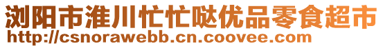 瀏陽市淮川忙忙噠優(yōu)品零食超市