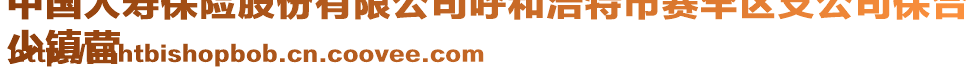 中國人壽保險(xiǎn)股份有限公司呼和浩特市賽罕區(qū)支公司保合
少鎮(zhèn)營